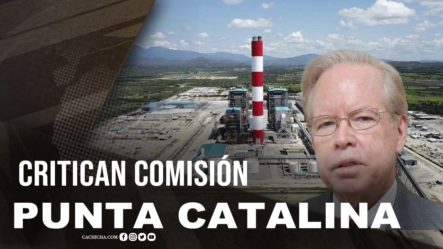 Critican Comisión Punta Catalina: El Debate