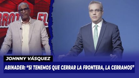 Abinader: “Si Tenemos Que Cerrar La Frontera, La Cerramos” | Johnny Vásquez